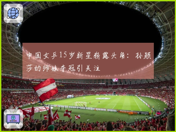 中国女乒15岁新星崭露头角：孙颖莎的师妹夺冠引关注
