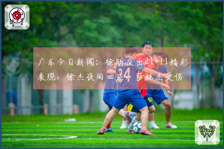 广东今日新闻：徐昕交出21+11精彩表现，徐杰夜间回应，萨林杰受伤情况更新