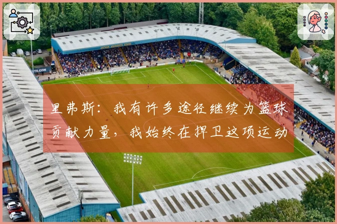 里弗斯：我有许多途径继续为篮球贡献力量，我始终在捍卫这项运动