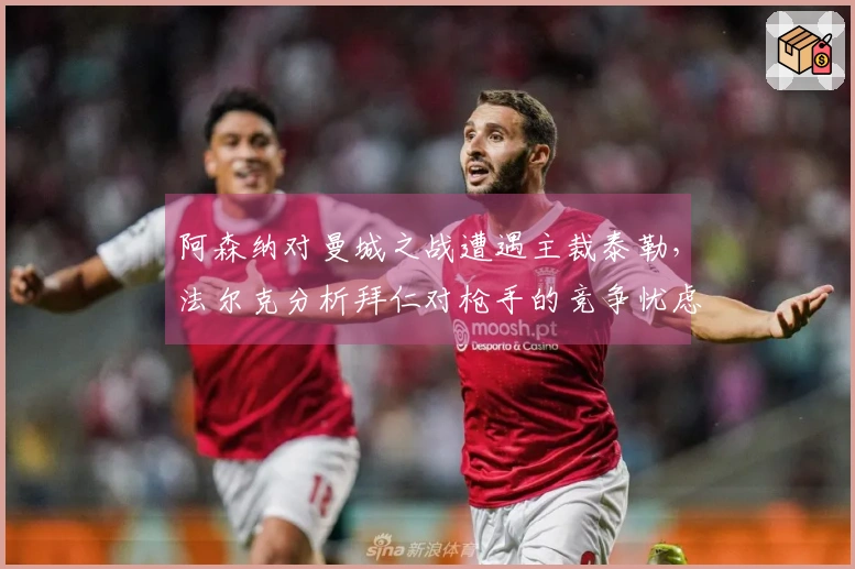 阿森纳对曼城之战遭遇主裁泰勒，法尔克分析拜仁对枪手的竞争忧虑