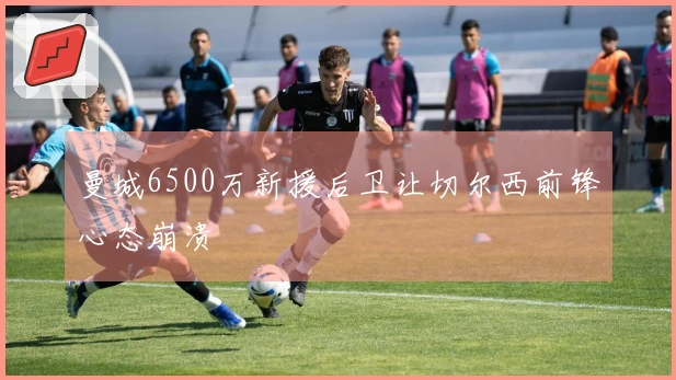 曼城6500万新援后卫让切尔西前锋心态崩溃