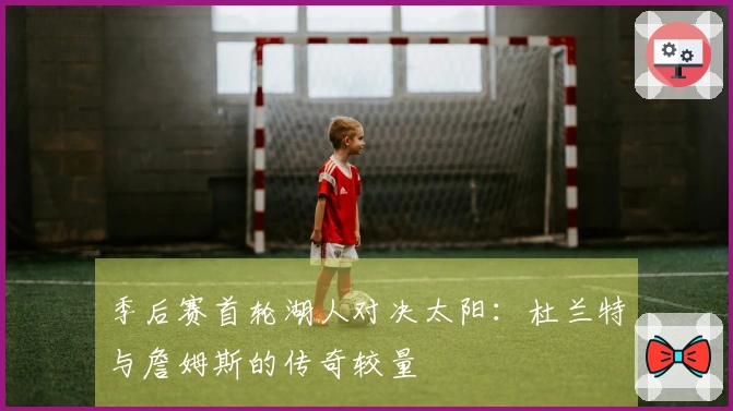 季后赛首轮湖人对决太阳：杜兰特与詹姆斯的传奇较量