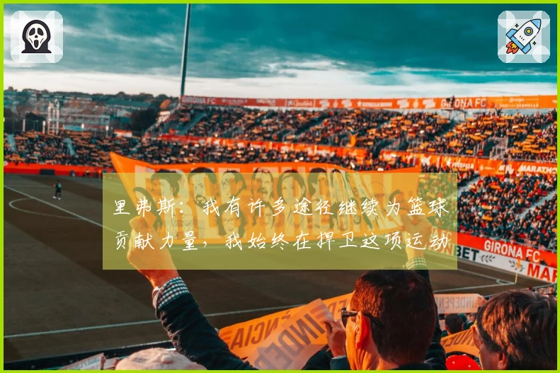 里弗斯：我有许多途径继续为篮球贡献力量，我始终在捍卫这项运动