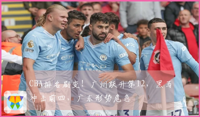 CBA排名剧变！广州跃升第12，黑马冲击前四，广东形势危急