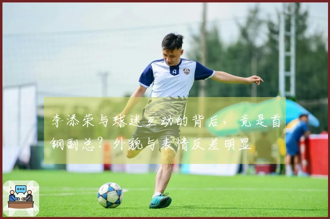 李添荣与球迷互动的背后，竟是首钢副总？外貌与表情反差明显